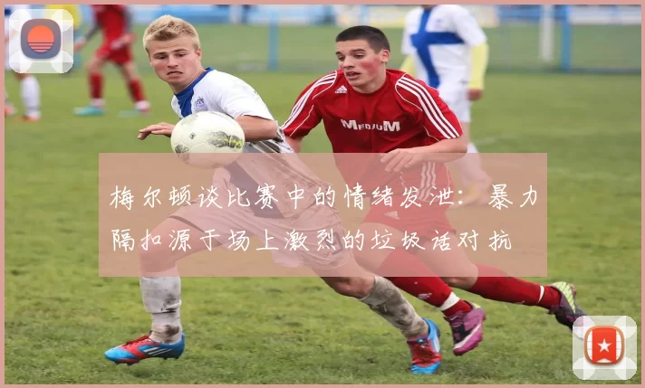 梅尔顿谈比赛中的情绪发泄：暴力隔扣源于场上激烈的垃圾话对抗