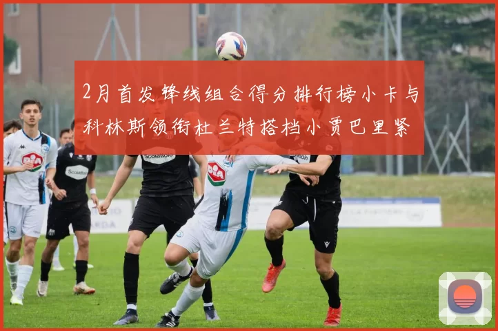 2月首发锋线组合得分排行榜小卡与科林斯领衔杜兰特搭档小贾巴里紧随其后