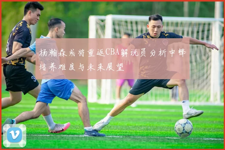杨瀚森或将重返CBA解说员分析中锋培养难度与未来展望