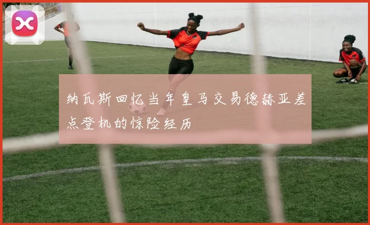 纳瓦斯回忆当年皇马交易德赫亚差点登机的惊险经历