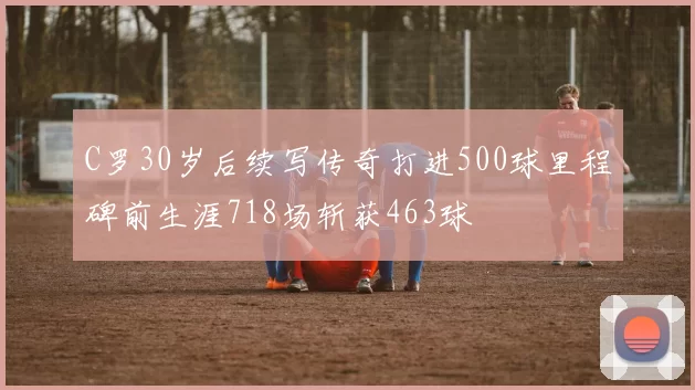 C罗30岁后续写传奇打进500球里程碑前生涯718场斩获463球