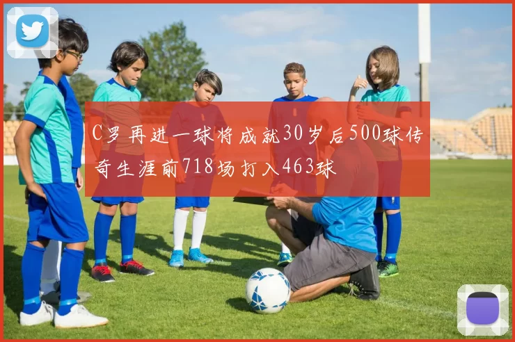 C罗再进一球将成就30岁后500球传奇生涯前718场打入463球