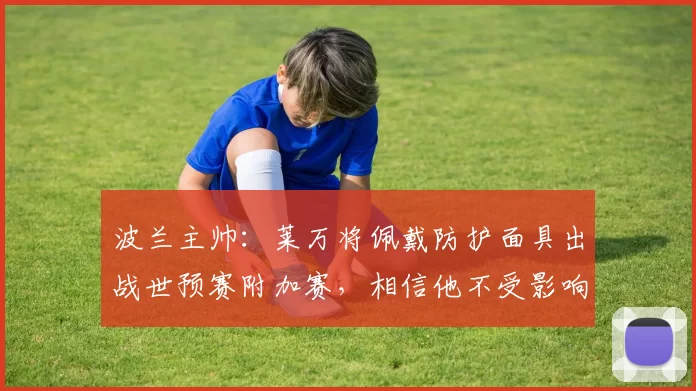 波兰主帅：莱万将佩戴防护面具出战世预赛附加赛，相信他不受影响