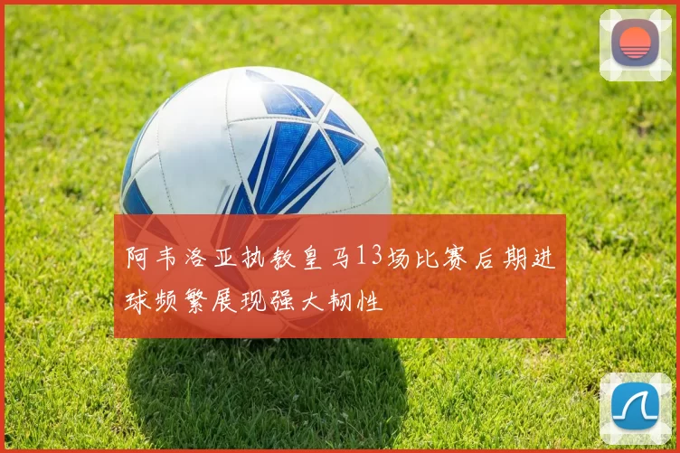 阿韦洛亚执教皇马13场比赛后期进球频繁展现强大韧性