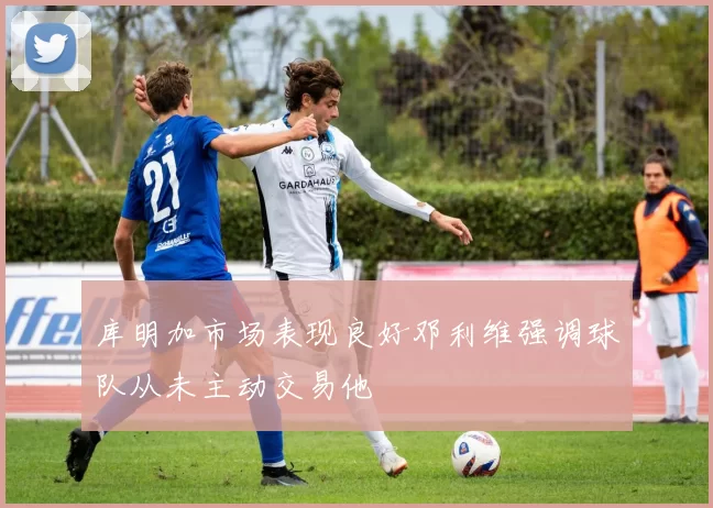 库明加市场表现良好邓利维强调球队从未主动交易他