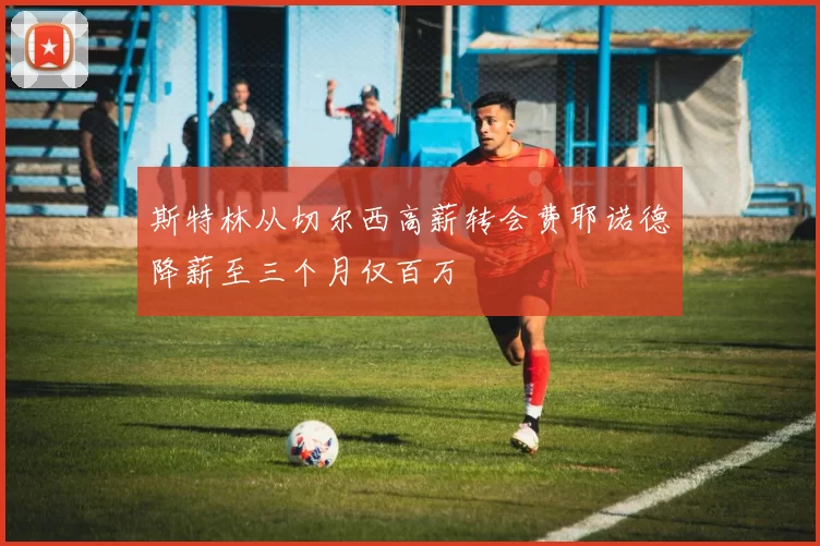 斯特林从切尔西高薪转会费耶诺德降薪至三个月仅百万