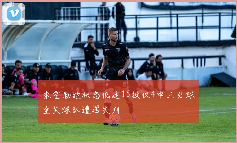 朱霍勒迪状态低迷15投仅4中三分球全失球队遭遇失利
