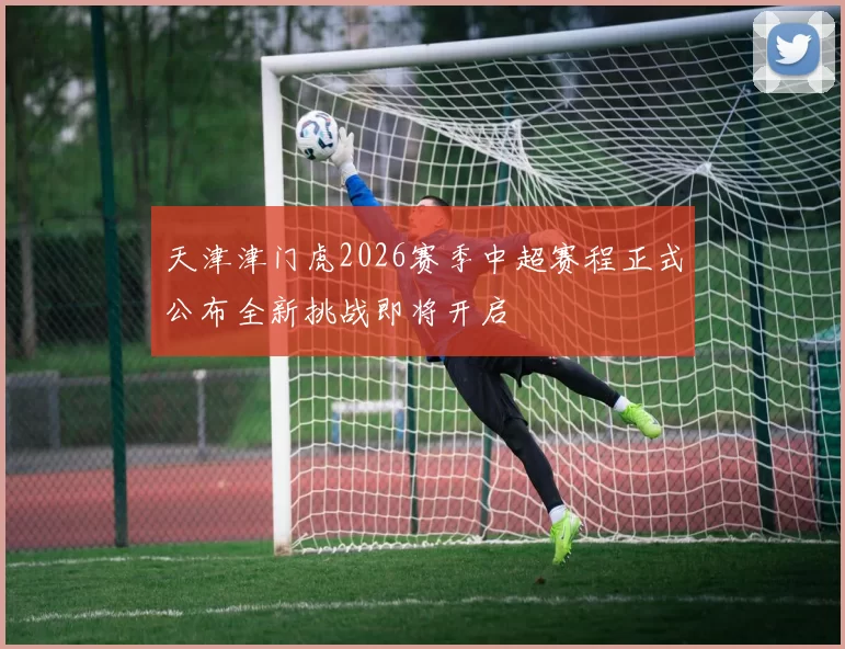 天津津门虎2026赛季中超赛程正式公布全新挑战即将开启