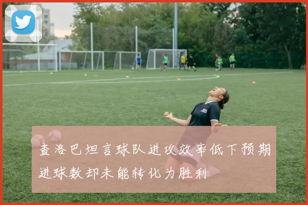 查洛巴坦言球队进攻效率低下预期进球数却未能转化为胜利
