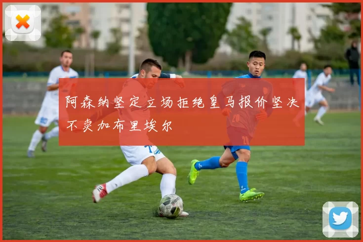 阿森纳坚定立场拒绝皇马报价坚决不卖加布里埃尔