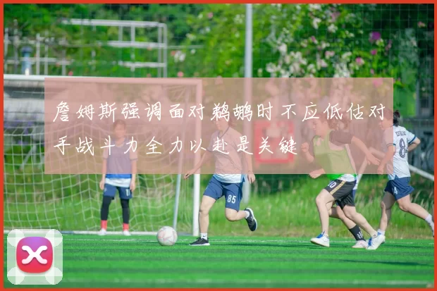 詹姆斯强调面对鹈鹕时不应低估对手战斗力全力以赴是关键