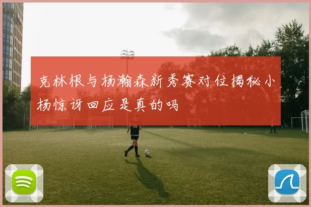 克林根与杨瀚森新秀赛对位揭秘小杨惊讶回应是真的吗