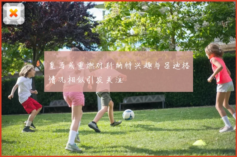 皇马或重燃对科纳特兴趣与吕迪格情况相似引发关注