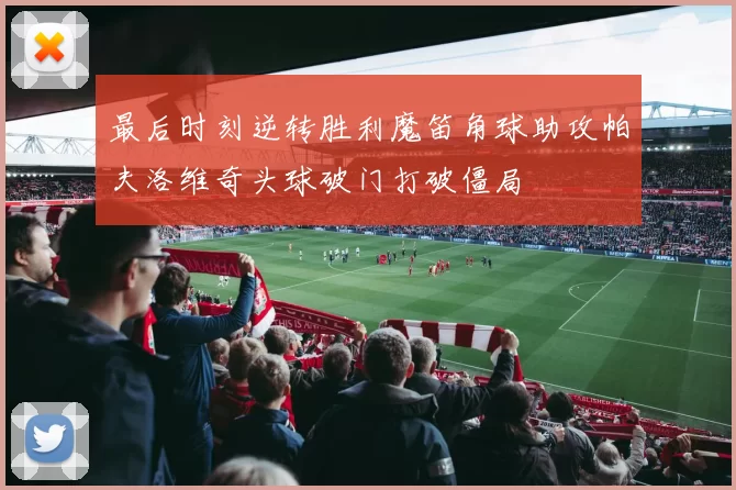 最后时刻逆转胜利魔笛角球助攻帕夫洛维奇头球破门打破僵局