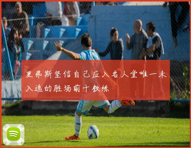 里弗斯坚信自己应入名人堂唯一未入选的胜场前十教练