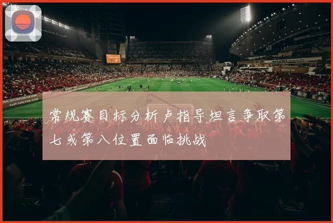 常规赛目标分析卢指导坦言争取第七或第八位置面临挑战