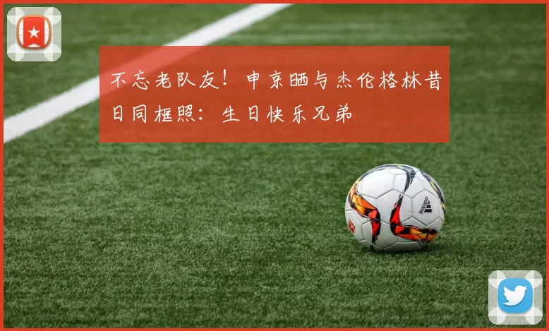 不忘老队友！申京晒与杰伦格林昔日同框照：生日快乐兄弟