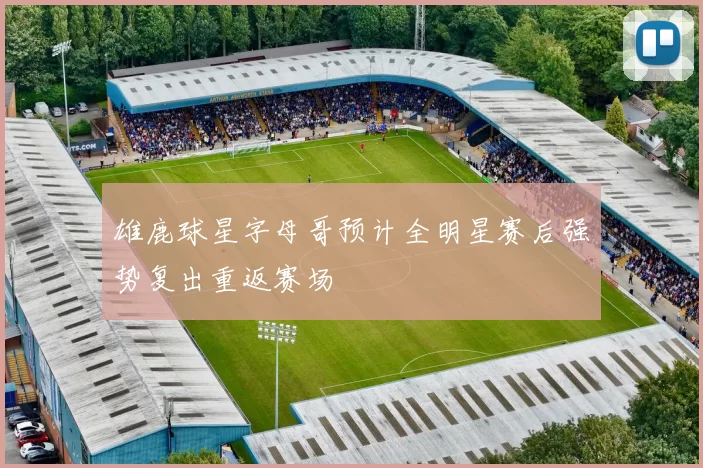 雄鹿球星字母哥预计全明星赛后强势复出重返赛场