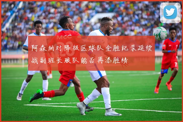 阿森纳对降级区球队全胜纪录延续战副班长狼队能否再添胜绩